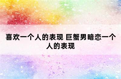 巨蟹男暗恋/喜欢一个人的表现 巨蟹男暗恋一个人的表现